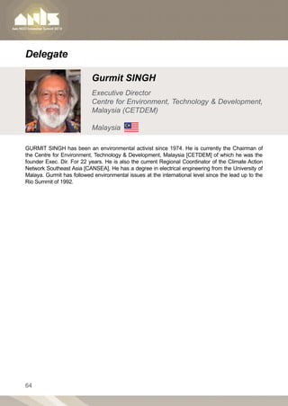 Delegate

                           Gurmit SINGH
                           Executive Director
                           Centre for Environment, Technology  Development,
                           Malaysia (CETDEM)

                           Malaysia

GURMIT SINGH has been an environmental activist since 1974. He is currently the Chairman of
the Centre for Environment, Technology  Development, Malaysia [CETDEM] of which he was the
founder Exec. Dir. For 22 years. He is also the current Regional Coordinator of the Climate Action
Network Southeast Asia [CANSEA]. He has a degree in electrical engineering from the University of
Malaya. Gurmit has followed environmental issues at the international level since the lead up to the
Rio Summit of 1992.




64
 