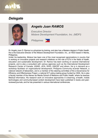 Delegate

                            Angelo Juan RAMOS
                            Executive Director
                            Molave Development Foundation, Inc. (MDFI)

                            Philippines


Dr. Angelo Juan O. Ramos is a physician by training, and also has a Masters degree in Public Health.
He is the Executive Director of the Molave Development Foundation, Inc., an NGO based in Manila,
Philippines.
Under his leadership, Molave has been one of the most recognized ogranizations in country that
is working on innovative projects and research initiatives on the role of ICTs in the fields of health,
education and sustainable development. Dr. Ramos has been working on several international
projects, and is also a consultant with various agencies such as the International Development
Research Center of Canada, USAID, JICA, WHO, UNICEF and others. He is in demand as a
workshop facilitator on organizational development, Philippine Community eCenter Network, a
national network of telecenters, and is a member of the steering committee of the e-Governance for
Efficiency and Effectiveness Project, a national ICT policy-making group funded by CIDA. He is also
a faculty member of the Ateneo de Manila School of Medicine and Public Health, where he teaches
Medical Informatics. His research work on innovative approaches in e-learning, e-health, mobile
technologies and community-based content development have been published in books and peer-
reviewed journals, and he has presented in various international conferences.




66
 