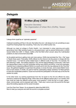 Delegate

                             Yi-Wen (Eve) CHEN
                             Executive Secretary
                             The Organization of Urban Re’s (OURs), Taiwan

                             Taiwan


I always think myself as an “optimistic pessimist”.

I believed everything will flow in the end. But before the end, I will always try to do something to save
myself from flowing faster than everything. That’s why I am a NGO worker now.

Although my major at college is Public Health, I am interested in urban planning and public
governance more. After working 2-years in a city government, I got my second full-time job in a NGO
named OURs from 2007. In Taiwan, OURs is the first NGO which concern about the multi-faceted
problems of urban environment since1989.

As the global warming is getting more and more serious, OURs had promoted the “Eco - City” issue
in Taiwan these years. Fortunately, OURs offered me the chance to be the person in charge with this
important issue. I ‘ve held the series related topics in different scale of “Eco-City”. For example, the
land planning in state , the building capacity in city, and the trees-protected in community. I also have
the opportunities to learn to be the coordinator during many NGOs and NPOs. In the front examples,
I learned how to networking different NGOs to co-work and to form the new alliances for the “Eco-City”
issue. We gathered together to supervision the policies, to revise the laws, and to share NGOs’ know-
how to more citizens. In OURs, we used to hold the “participatory design workshop” for NGO partners
to solve the complicated problems. Cause we trust that the participation is the best way to find the the
solution for public.

In the other hand, my working experiences from the 1st sector to the 3rd one offered me many
chances to observe the following things: What roles do the different sectors play in our society? And
how could we make the different social power more powerful? I think the key is to open, gather ,
share, communicate, and to empower each other . That’s why I come to join this summit for the topic
about the building capacity and the social innovation.

I am Eve Chen from Taiwan. It’s so pleasant to attend the ANIS 2010.
Nice to meet you everyone and wish the summit a complete success!




                                                                                                      67
 