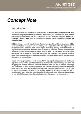 Concept Note
			 Introduction
   The HOPE Institute and Intel Asia will jointly host the 1st Asia NGO Innovation Summit. This
   conference brings together Non-government Organization (NGO) leaders who work towards
   strengthening the impact of the NGO community in Asia. This year’s slogan: INNOVATE,
   CONNECT, BUILD ASIA aims to promote action to the theme: Building Capacity for
   Changing Asia.

   NGOs in Asia are currently faced with significant challenges. Since 20th century, Asian NGOs
   have searched for various models of solidarity and cooperation within the region in order
   to address diverse problems, from human rights, democracy, poverty, conflict situations, to
   migration and environment. However, in the 21st century, there are complex and intensified
   problems, such as climate change and global financial crisis. The role of Asia, which has plenty
   of potential, has increased in this context and NGOs and the civil society have become one
   of the major players to improve societies’ capacities to solve problems and to offer innovative
   alternatives for a better future.

   In spite of the progress of civil society in Asia, NGOs face significant organizational challenges
   regardless of their field of operation and core values for creating a better society. NGOs are still
   struggling with financial difficulties, lack of human resources, and lack of practical knowledge
   and experience to build healthy governance and partnership among diverse stakeholders
   within the society. They are burdened to adapt to the internal cultural change of civic society
   as well as the unstable political and social situation. To solve those common challenges and to
   find alternative ways of moving forward together, NGOs in Asia need to learn and share ideas
   on how to build their capacity and constantly transform themselves in an innovative way.




                                                                                                   05
 