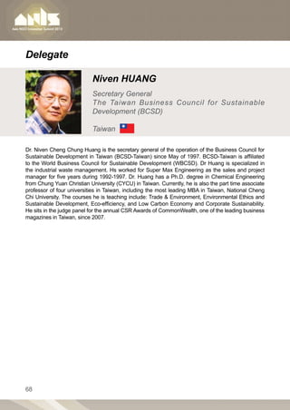 Delegate

                           Niven HUANG
                           Secretary General
                           The Taiwan Business Council for Sustainable
                           Development (BCSD)

                           Taiwan

Dr. Niven Cheng Chung Huang is the secretary general of the operation of the Business Council for
Sustainable Development in Taiwan (BCSD-Taiwan) since May of 1997. BCSD-Taiwan is affiliated
to the World Business Council for Sustainable Development (WBCSD). Dr Huang is specialized in
the industrial waste management. Hs worked for Super Max Engineering as the sales and project
manager for five years during 1992-1997. Dr. Huang has a Ph.D. degree in Chemical Engineering
from Chung Yuan Christian University (CYCU) in Taiwan. Currently, he is also the part time associate
professor of four universities in Taiwan, including the most leading MBA in Taiwan, National Cheng
Chi University. The courses he is teaching include: Trade  Environment, Environmental Ethics and
Sustainable Development, Eco-efficiency, and Low Carbon Economy and Corporate Sustainability.
He sits in the judge panel for the annual CSR Awards of CommonWealth, one of the leading business
magazines in Taiwan, since 2007.




68
 