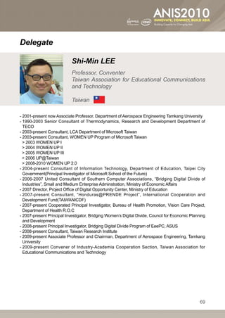 Delegate

                            Shi-Min LEE
                            Professor, Conventer
                            Taiwan Association for Educational Communications
                            and Technology

                            Taiwan

- 2001-present now Associate Professor, Department of Aerospace Engineering Tamkang University
-  990-2003 Senior Consultant of Thermodynamics, Research and Development Department of
  1
  TECO
- 2003-present Consultant, LCA Department of Microsoft Taiwan
- 2003-present Consultant, WOMEN UP Program of Microsoft Taiwan
   2003 WOMEN UP I
   2004 WOMEN UP II
   2005 WOMEN UP III
   2006 UP@Taiwan
   2008-2010 WOMEN UP 2.0
-  004-present Consultant of Information Technology, Department of Education, Taipei City
  2
  Government(Principal Investigator of Microsoft School of the Future)
-  006-2007 United Consultant of Southern Computer Associations, “Bridging Digital Divide of
  2
  Industries”, Small and Medium Enterprise Adminstration, Ministry of Economic Affairs
- 2007 Director, Project Office of Digital Opportunity Center, Ministry of Education
-  007-present Consultant, “Honduras@PRENDE Project”, International Cooperation and
  2
  Development Fund(TAIWANICDF)
-  007-present Cooperated Principal Investigator, Bureau of Health Promotion, Vision Care Project,
  2
  Department of Health R.O.C
-  007-present Principal Investigator, Bridging Women’s Digital Divide, Council for Economic Planning
  2
  and Development
- 2008-present Principal Investigator, Bridging Digital Divide Program of EeePC, ASUS
- 2008-present Consultant, Taiwan Research Institute
-  009-present Associate Professor and Chairman, Department of Aerospace Engineering, Tamkang
  2
  University
-  009-present Convener of Industry-Academia Cooperation Section, Taiwan Association for
  2
  Educational Communications and Technology




                                                                                                   69
 