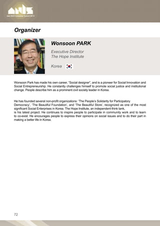 Organizer

                            Wonsoon PARK
                            Executive Director
                            The Hope Institute

                            Korea


Wonsoon Park has made his own career, “Social designer”, and is a pioneer for Social Innovation and
Social Entrepreneurship. He constantly challenges himself to promote social justice and institutional
change. People describe him as a prominent civil society leader in Korea.


He has founded several non-profit organizations: ‘The People’s Solidarity for Participatory
Democracy’, ‘The Beautiful Foundation’, and ‘The Beautiful Store’, recognized as one of the most
significant Social Enterprises in Korea. The Hope Institute, an independent think tank,
is his latest project. He continues to inspire people to participate in community work and to learn
to co-exist. He encourages people to express their opinions on social issues and to do their part in
making a better life in Korea.




72
 