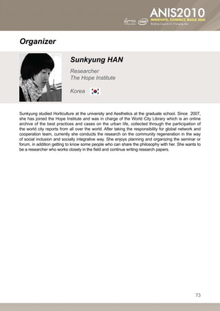 Organizer

                            Sunkyung HAN
                            Researcher
                            The Hope Institute

                            Korea


Sunkyung studied Horticulture at the university and Aesthetics at the graduate school. Since 2007,
she has joined the Hope Institute and was in charge of the World City Library which is an online
archive of the best practices and cases on the urban life, collected through the participation of
the world city reports from all over the world. After taking the responsibility for global network and
cooperation team, currently she conducts the research on the community regeneration in the way
of social inclusion and socially integrative way. She enjoys planning and organizing the seminar or
forum, in addition getting to know some people who can share the philosophy with her. She wants to
be a researcher who works closely in the field and continue writing research papers.




                                                                                                   73
 