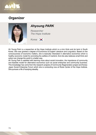 Organizer

                           Ahyoung PARK
                           Researcher
                           The Hope Institute

                           Korea


Ah Young Park is a researcher at the Hope Institute which is a civic think and do tank in South
Korea. She was granted a degree of Economics  English Literature and Linguistics. Based on the
consciousness of economic matters, she is basically interested in alternative economics which is
healthy economic model for promoting the welfare of mankind. And she also believes small think and
action can change the world in a better way.
Ah Young Park is satisfied with learning more about social innovation, the importance of community
and feasible model for alternative economics such as social enterprise and community business.
This knowledge has come from the research projects of Community Regeneration project and Korea-
Japan Social Enterprise Forum which she is conducting now at Roots Center of the Hope Institute.
She pursues a life of studying steadily.




74
 