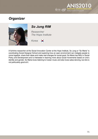Organizer

                            So Jung RIM
                            Researcher
                            The Hope Institute

                            Korea


A full-time researcher at the Social Innovation Center at the Hope Institute, So Jung or “So Maria” is
coordinating Social Designer School and exploring how an open environment can instigate people to
come together, share their ideas and make real changes for social good. So Maria has MSc in Social
Policy and Development and is interested in learning more about social movements based on one’s
identity and gender. So Maria loves listening to Cuban music and also loves salsa dancing, but she is
not particularly good at it.




                                                                                                   75
 