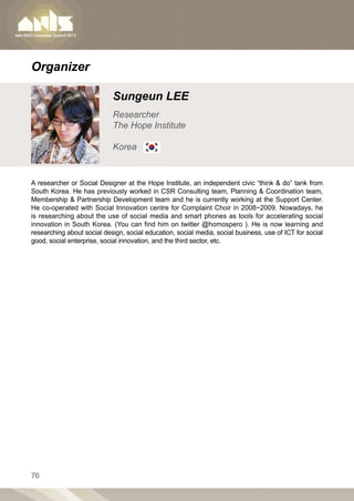 Organizer

                            Sungeun LEE
                            Researcher
                            The Hope Institute

                            Korea


A researcher or Social Designer at the Hope Institute, an independent civic “think  do” tank from
South Korea. He has previously worked in CSR Consulting team, Planning  Coordination team,
Membership  Partnership Development team and he is currently working at the Support Center.
He co-operated with Social Innovation centre for Complaint Choir in 2008~2009. Nowadays, he
is researching about the use of social media and smart phones as tools for accelerating social
innovation in South Korea. (You can find him on twitter @homospero ). He is now learning and
researching about social design, social education, social media, social business, use of ICT for social
good, social enterprise, social innovation, and the third sector, etc.




76
 