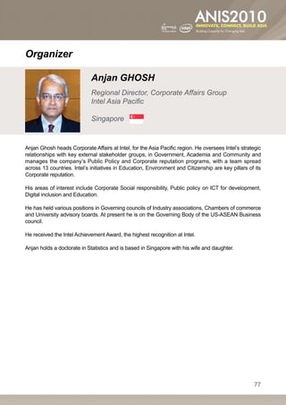 Organizer

                             Anjan GHOSH
                             Regional Director, Corporate Affairs Group
                             Intel Asia Pacific

                             Singapore


Anjan Ghosh heads Corporate Affairs at Intel, for the Asia Pacific region. He oversees Intel’s strategic
relationships with key external stakeholder groups, in Government, Academia and Community and
manages the company’s Public Policy and Corporate reputation programs, with a team spread
across 13 countries. Intel’s initiatives in Education, Environment and Citizenship are key pillars of its
Corporate reputation.

His areas of interest include Corporate Social responsibility, Public policy on ICT for development,
Digital inclusion and Education.

He has held various positions in Governing councils of Industry associations, Chambers of commerce
and University advisory boards. At present he is on the Governing Body of the US-ASEAN Business
council.

He received the Intel Achievement Award, the highest recognition at Intel.

Anjan holds a doctorate in Statistics and is based in Singapore with his wife and daughter.




                                                                                                     77
 