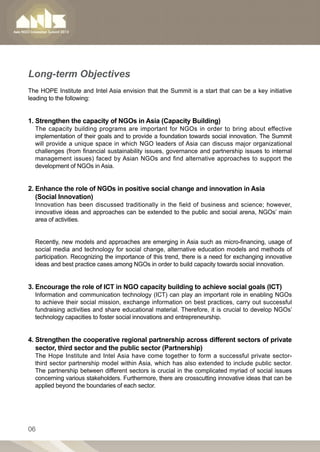 Long-term Objectives
The HOPE Institute and Intel Asia envision that the Summit is a start that can be a key initiative
leading to the following:


1. Strengthen the capacity of NGOs in Asia (Capacity Building)
  The capacity building programs are important for NGOs in order to bring about effective
  implementation of their goals and to provide a foundation towards social innovation. The Summit
  will provide a unique space in which NGO leaders of Asia can discuss major organizational
  challenges (from financial sustainability issues, governance and partnership issues to internal
  management issues) faced by Asian NGOs and find alternative approaches to support the
  development of NGOs in Asia.


2. Enhance the role of NGOs in positive social change and innovation in Asia
   (Social Innovation)
  Innovation has been discussed traditionally in the field of business and science; however,
  innovative ideas and approaches can be extended to the public and social arena, NGOs’ main
  area of activities.


  Recently, new models and approaches are emerging in Asia such as micro-financing, usage of
  social media and technology for social change, alternative education models and methods of
  participation. Recognizing the importance of this trend, there is a need for exchanging innovative
  ideas and best practice cases among NGOs in order to build capacity towards social innovation.


3. Encourage the role of ICT in NGO capacity building to achieve social goals (ICT)
  Information and communication technology (ICT) can play an important role in enabling NGOs
  to achieve their social mission, exchange information on best practices, carry out successful
  fundraising activities and share educational material. Therefore, it is crucial to develop NGOs’
  technology capacities to foster social innovations and entrepreneurship.


4. Strengthen the cooperative regional partnership across different sectors of private
   
   sector, third sector and the public sector (Partnership)
  The Hope Institute and Intel Asia have come together to form a successful private sector-
  third sector partnership model within Asia, which has also extended to include public sector.
  The partnership between different sectors is crucial in the complicated myriad of social issues
  concerning various stakeholders. Furthermore, there are crosscutting innovative ideas that can be
  applied beyond the boundaries of each sector.




06
 