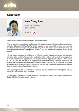 Organizer

                            Hee Sung Lee
                            Country Manager
                            Intel Korea

                            Korea


Hee Sung (HS) Lee is Country Manager of Intel Korea Limited.

Prior to taking the role of Country Manager, HS was in charge of Director of Communication
Marketing  Sales of Intel Asia Pacific. In this capacity, he was responsible for sales and marketing
of all communication components, standard building blocks for wireless client and infrastructure, and
converged communication building blocks to Intel’s OEM and Distribution customers in Asia Pacific
Region.

HS Lee started his career at Intel Korea in 1991 as a senior networking engineer and was later
promoted to the position of a networking product specialist. He then held several manager positions
in Communication Sales Organization and Reseller Channel Organization in Korea. In the period
of 1997 to 1999, HS was based in Singapore as Product Marketing Manager, overseeing the
region’s overall marketing of Intel’s desktop video conferencing products, including the ProShare®
technology family of video conferencing products. He was also the District Sales Manager of Intel’s
Communication Industry Sales District in Korea.

Prior to joining Intel, HS Lee worked as a product research and development engineer with LG
Electric in Korea for three and a half years.

HS Lee holds a Bachelor of Science Degree in Electrical Engineering from Sogang University and
Global MBA from Yonsei University in Korea.




78
 