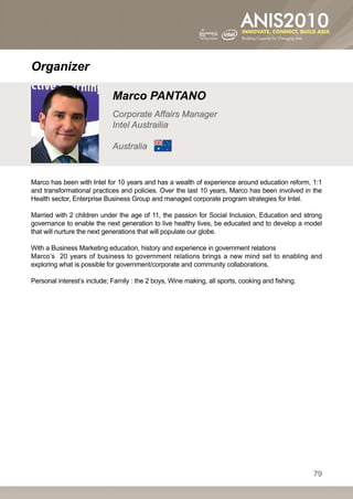 Organizer

                             Marco PANTANO
                             Corporate Affairs Manager
                             Intel Austrailia

                             Australia


Marco has been with Intel for 10 years and has a wealth of experience around education reform, 1:1
and transformational practices and policies. Over the last 10 years, Marco has been involved in the
Health sector, Enterprise Business Group and managed corporate program strategies for Intel.

Married with 2 children under the age of 11, the passion for Social Inclusion, Education and strong
governance to enable the next generation to live healthy lives, be educated and to develop a model
that will nurture the next generations that will populate our globe.

With a Business Marketing education, history and experience in government relations
Marco’s 20 years of business to government relations brings a new mind set to enabling and
exploring what is possible for government/corporate and community collaborations.

Personal interest’s include; Family : the 2 boys, Wine making, all sports, cooking and fishing.




                                                                                                  79
 