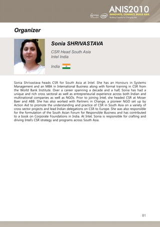 Organizer

                         Sonia SHRIVASTAVA
                         CSR Head South Asia
                         Intel India

                         India


Sonia Shrivastava heads CSR for South Asia at Intel. She has an Honours in Systems
Management and an MBA in International Business along with formal training in CSR from
the World Bank Institute. Over a career spanning a decade and a half, Sonia has had a
unique and rich cross sectoral as well as entrepreneurial experience across both Indian and
multinational companies as well as NGOs. Prior to joining Intel, she headed CSR at Moser
Baer and ABB. She has also worked with Partners in Change, a pioneer NGO set up by
Action Aid to promote the understanding and practice of CSR in South Asia on a variety of
cross sector projects and lead Indian delegations on CSR to Europe. She was also responsible
for the formulation of the South Asian Forum for Responsible Business and has contributed
to a book on Corporate Foundations in India. At Intel, Sonia is responsible for crafting and
driving Intel’s CSR strategy and programs across South Asia.




                                                                                         81
 