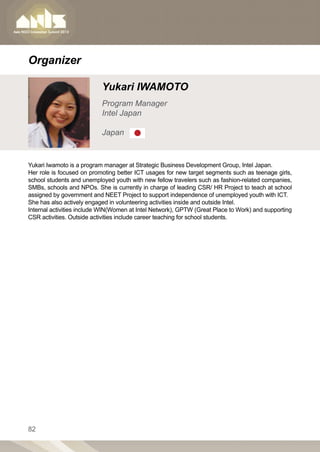 Organizer

                           Yukari IWAMOTO
                           Program Manager
                           Intel Japan

                           Japan


Yukari Iwamoto is a program manager at Strategic Business Development Group, Intel Japan.
Her role is focused on promoting better ICT usages for new target segments such as teenage girls,
school students and unemployed youth with new fellow travelers such as fashion-related companies,
SMBs, schools and NPOs. She is currently in charge of leading CSR/ HR Project to teach at school
assigned by government and NEET Project to support independence of unemployed youth with ICT.
She has also actively engaged in volunteering activities inside and outside Intel.
Internal activities include WIN(Women at Intel Network), GPTW (Great Place to Work) and supporting
CSR activities. Outside activities include career teaching for school students.




82
 