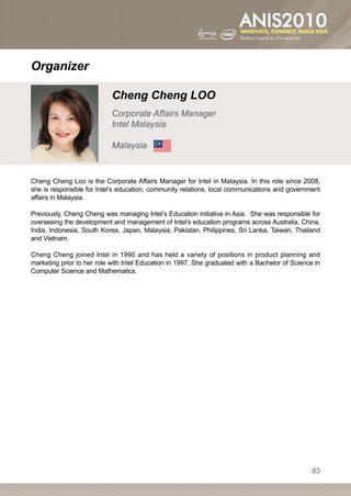 Organizer

                            Cheng Cheng LOO
                            Corporate Affairs Manager
                            Intel Malaysia

                            Malaysia


Cheng Cheng Loo is the Corporate Affairs Manager for Intel in Malaysia. In this role since 2008,
she is responsible for Intel’s education, community relations, local communications and government
affairs in Malaysia.

Previously, Cheng Cheng was managing Intel’s Education initiative in Asia. She was responsible for
overseeing the development and management of Intel’s education programs across Australia, China,
India, Indonesia, South Korea, Japan, Malaysia, Pakistan, Philippines, Sri Lanka, Taiwan, Thailand
and Vietnam.

Cheng Cheng joined Intel in 1990 and has held a variety of positions in product planning and
marketing prior to her role with Intel Education in 1997. She graduated with a Bachelor of Science in
Computer Science and Mathematics.




                                                                                                  83
 