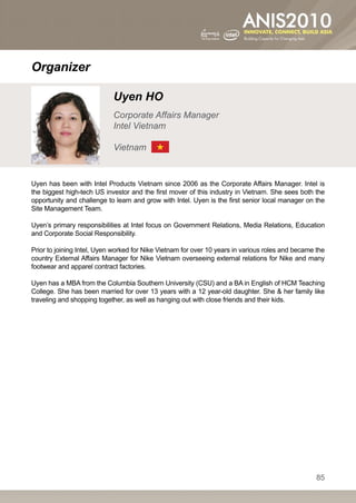 Organizer

                            Uyen HO
                            Corporate Affairs Manager
                            Intel Vietnam

                            Vietnam


Uyen has been with Intel Products Vietnam since 2006 as the Corporate Affairs Manager. Intel is
the biggest high-tech US investor and the first mover of this industry in Vietnam. She sees both the
opportunity and challenge to learn and grow with Intel. Uyen is the first senior local manager on the
Site Management Team.

Uyen’s primary responsibilities at Intel focus on Government Relations, Media Relations, Education
and Corporate Social Responsibility.

Prior to joining Intel, Uyen worked for Nike Vietnam for over 10 years in various roles and became the
country External Affairs Manager for Nike Vietnam overseeing external relations for Nike and many
footwear and apparel contract factories.

Uyen has a MBA from the Columbia Southern University (CSU) and a BA in English of HCM Teaching
College. She has been married for over 13 years with a 12 year-old daughter. She  her family like
traveling and shopping together, as well as hanging out with close friends and their kids.




                                                                                                   85
 
