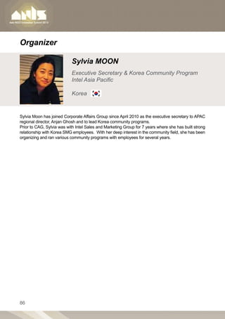 Organizer

                            Sylvia MOON
                            Executive Secretary  Korea Community Program
                            Intel Asia Pacific

                            Korea


Sylvia Moon has joined Corporate Affairs Group since April 2010 as the executive secretary to APAC
regional director, Anjan Ghosh and to lead Korea community programs.
Prior to CAG, Sylvia was with Intel Sales and Marketing Group for 7 years where she has built strong
relationship with Korea SMG employees. With her deep interest in the community field, she has been
organizing and ran various community programs with employees for several years.




86
 