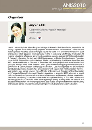 Organizer

                             Jay R. LEE
                             Corporate Affairs Program Manager
                             Intel Korea

                             Korea


Jay R. Lee is Corporate Affairs Program Manager in Korea for Intel Asia-Pacific, responsible for
driving Corporate Social Responsibility programs across Education, Environmental, Community and
Policy agendas that effect positive changes around the world. Lee joined Intel Korea since 2001
and launched Intel® Education Initiatives locally in 2002 in partnership with Ministry of Education, 16
regional educational offices and government educational agencies such as KERIS(Korea Education
 Research Information Service) and KADO(Korea Agency for Digital Opportunities and Promotion,
currently NIA: National Information Society). Under Lee’s leadership, Intel Korea signed five year
MOU with Korea Minister of Education in September 2005 aiming to jointly train all the teachers and
principals through “Intel® Teach Program”, Intel’s global teacher training program in the area of ICT
(Information  Communication Technology) in Education. Lee also expanded into environmental
contributions by creating “Korea K-12 e-Green Initiative” with support from Intel Foundation; the three-
year initiative was signed between Korea Minister of Environment, President of Intel Foundation
and President of Korea Environment Education Association in November 2008 with goals to benefit
millions of students and parents with environmental awareness and leadership pipeline opportunities.
Lee is also participating in the collaborative works among Korea Ministry of Education, Science and
Technology (MEST), KERIS and World Bank regarding Capacity Building efforts for Global ICT in
Education Policymakers for developing countries. Lee studied and graduated from Korea University
and Graduate School of Korea University majoring in French, English and English Education.




                                                                                                     87
 