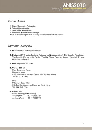 Focus Areas
 1. Citizen/Community Participation
 2. Financial Sustainability
 3. Governance  Partnership
 4. Networking  Information Exchange
 * ICT: as overarching medium enabling success of above 4 focus areas.




Summit Overview
 A. Host: The Hope Institute and Intel Asia

 B.  artner: ARENA (Asian Regional Exchange for New Alternatives), The Beautiful Foundation,
    P
    The Beautiful Store, Haja Center, The UN Global Compact Korea, The Civil Society
    Organizations Network

 C. Date: September 2-4, 2010

 D. Venues  Hotel
    Main Conference Venue
    Literature House
    2-20, Yejang-dong, Jung-gu, Seoul, 100-250, South Korea,
    Tel: (82-2) 778 1026

    Hotel
    Millennium Seoul Hilton
    395, 5ga Namdaemun-ro, Chung-gu, Seoul, Korea
    Tel: (82 2) 753 7788

 E. Contact Info
    Email: summit@makehope.org,
    So Jung Rim 	   +82 10 9966 7354
    Ah Young Park 	 +82 10 4523 9746




                                                                                          07
 