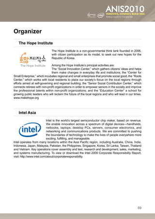 Organizer
    The Hope Institute
                              The Hope Institute is a non-governmental think tank founded in 2006,
                              with citizen participation as its model, to seek out new hopes for the
                              Republic of Korea.

                              Among the Hope Institute’s principal activities are:
                              The “Social Innovation Center,” which gathers citizens’ ideas and helps
                              them make changes in everyday life and institutions; the “Center for
Small Enterprise,” which incubates regional and small enterprises that promote social good, the “Roots
Center,” which works with local residents to place our society’s focus on the local regions through
efforts aimed at self-governing and regional building; the “Senior Social Contribution Center,” which
connects retirees with non-profit organizations in order to empower seniors in the society and improve
the professional talents within non-profit organizations; and the “Education Center” a school for
growing public leaders who will reclaim the future of the local regions and who will lead in our times.
www.makehope.org




    Intel Asia
                            Intel is the world’s largest semiconductor chip maker, based on revenue.
                            We enable innovation across a spectrum of digital devices—handhelds,
                            netbooks, laptops, desktop PCs, servers, consumer electronics, and
                            networking and communications products. We are committed to pushing
                            the boundaries of technology to make the lives of people everywhere more
                            exciting, fulfilling, and manageable.
Intel operates from many locations within the Asia Pacific region, including Australia, China, India,
Indonesia, Japan, Malaysia, Pakistan, the Philippines, Singapore, Korea, Sri Lanka, Taiwan, Thailand
and Vietnam. Key operations cover assembly and test, research and development, sales, marketing,
and systems manufacturing. To view or download the Intel 2009 Corporate Responsibility Report,
visit: http://www.intel.com/about/corporateresponsibility.




                                                                                                    89
 