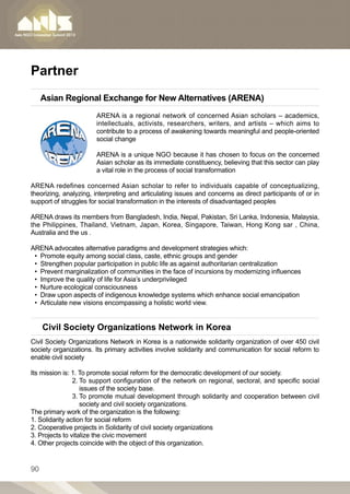 Partner
     Asian Regional Exchange for New Alternatives (ARENA)
                       ARENA  is a regional network of concerned Asian scholars – academics,
                       intellectuals, activists, researchers, writers, and artists – which aims to
                       contribute to a process of awakening towards meaningful and people-oriented
                       social change

                       ARENA is a unique NGO because it has chosen to focus on the concerned
                       Asian scholar as its immediate constituency, believing that this sector can play
                       a vital role in the process of social transformation

ARENA  redefines concerned Asian scholar to refer to individuals capable of conceptualizing,
theorizing, analyzing, interpreting and articulating issues and concerns as direct participants of or in
support of struggles for social transformation in the interests of disadvantaged peoples

ARENA draws its members from Bangladesh, India, Nepal, Pakistan, Sri Lanka, Indonesia, Malaysia,
the Philippines, Thailand, Vietnam, Japan, Korea, Singapore, Taiwan, Hong Kong sar , China,
Australia and the us .

ARENA advocates alternative paradigms and development strategies which:
 •• Promote equity among social class, caste, ethnic groups and gender
 •• Strengthen popular participation in public life as against authoritarian centralization 
 •• Prevent marginalization of communities in the face of incursions by modernizing influences 
 •• Improve the quality of life for Asia’s underprivileged 
 •• Nurture ecological consciousness 
 •• Draw upon aspects of indigenous knowledge systems which enhance social emancipation 
 •• Articulate new visions encompassing a holistic world view.


     Civil Society Organizations Network in Korea
Civil Society Organizations Network in Korea is a nationwide solidarity organization of over 450 civil
society organizations. Its primary activities involve solidarity and communication for social reform to
enable civil society

Its mission is: 1. To promote social reform for the democratic development of our society.
		              2.  o support configuration of the network on regional, sectoral, and specific social
                   T
                   issues of the society base.
		              3.  o promote mutual development through solidarity and cooperation between civil
                   T
                   society and civil society organizations.
The primary work of the organization is the following:
1. Solidarity action for social reform
2. Cooperative projects in Solidarity of civil society organizations
3. Projects to vitalize the civic movement
4. Other projects coincide with the object of this organization.


90
 