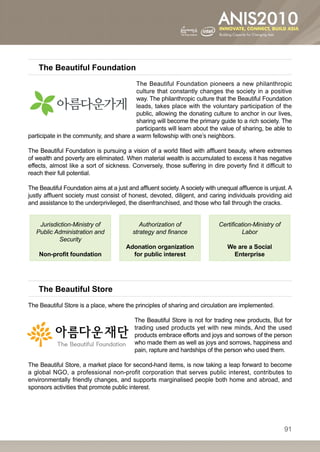 The Beautiful Foundation
                                          The Beautiful Foundation pioneers a new philanthropic
                                          culture that constantly changes the society in a positive
                                          way. The philanthropic culture that the Beautiful Foundation
                                          leads, takes place with the voluntary participation of the
                                          public, allowing the donating culture to anchor in our lives,
                                          sharing will become the primary guide to a rich society. The
                                          participants will learn about the value of sharing, be able to
participate in the community, and share a warm fellowship with one’s neighbors.

The Beautiful Foundation is pursuing a vision of a world filled with affluent beauty, where extremes
of wealth and poverty are eliminated. When material wealth is accumulated to excess it has negative
effects, almost like a sort of sickness. Conversely, those suffering in dire poverty find it difficult to
reach their full potential.

The Beautiful Foundation aims at a just and affluent society. A society with unequal affluence is unjust. A
justly affluent society must consist of honest, devoted, diligent, and caring individuals providing aid
and assistance to the underprivileged, the disenfranchised, and those who fall through the cracks.


    Jurisdiction-Ministry of                 Authorization of                Certification-Ministry of
   Public Administration and              strategy and finance                        Labor
           Security
                                       Adonation organization                   We are a Social
    Non-profit foundation                for public interest                     Enterprise




    The Beautiful Store
The Beautiful Store is a place, where the principles of sharing and circulation are implemented.

                                           The Beautiful Store is not for trading new products, But for
                                           trading used products yet with new minds, And the used
                                           products embrace efforts and joys and sorrows of the person
                                           who made them as well as joys and sorrows, happiness and
                                           pain, rapture and hardships of the person who used them. 

The Beautiful Store, a market place for second-hand items, is now taking a leap forward to become
a global NGO, a professional non-profit corporation that serves public interest, contributes to
environmentally friendly changes, and supports marginalised people both home and abroad, and
sponsors activities that promote public interest.




                                                                                                         91
 