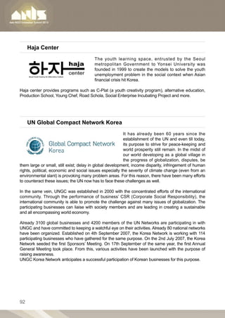 Haja Center
                                         The youth learning space, entrusted by the Seoul
                                         metropolitan Government to Yonsei University was
                                         founded in 1999 to create the models to solve the youth
                                         unemployment problem in the social context when Asian
                                         financial crisis hit Korea.

Haja center provides programs such as C-Plat (a youth creativity program), alternative education,
Production School, Young Chef, Road Schola, Social Enterprise Incubating Project and more.




     UN Global Compact Network Korea
                                                          It has already been 60 years since the
                                                          establishment of the UN and even till today,
                                                          its purpose to strive for peace-keeping and
                                                          world prosperity still remain. In the midst of
                                                          our world developing as a global village in
                                                          the progress of globalization, disputes, be
them large or small, still exist; delay in global development, income disparity, infringement of human
rights, political, economic and social issues especially the severity of climate change (even from an
environmental slant) is provoking many problem areas. For this reason, there have been many efforts
to counteract these issues; the UN now has to face these challenges as well.
 
In the same vein, UNGC was established in 2000 with the concentrated efforts of the international
community. Through the performance of business’ CSR (Corporate Social Responsibility), the
international community is able to promote the challenge against many issues of globalization. The
participating businesses can liaise with society members and are leading in creating a sustainable
and all encompassing world economy.
 
Already 3100 global businesses and 4200 members of the UN Networks are participating in with
UNGC and have committed to keeping a watchful eye on their activities. Already 80 national networks
have been organized. Established on 4th September 2007, the Korea Network is working with 114
participating businesses who have gathered for the same purpose. On the 2nd July 2007, the Korea
Network seeded the first Sponsors’ Meeting. On 17th September of the same year, the first Annual
General Meeting took place. From this, various activities have been launched with the purpose of
raising awareness.
UNGC Korea Network anticipates a successful participation of Korean businesses for this purpose.




92
 