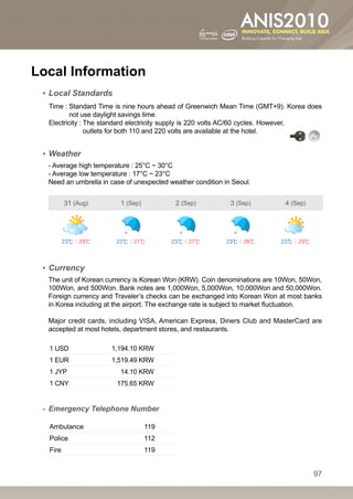 Local Information
 ▪▪ Local Standards
  	 ime : Standard Time is nine hours ahead of Greenwich Mean Time (GMT+9). Korea does
  T       
          not use daylight savings time.
  	 lectricity :  he standard electricity supply is 220 volts AC/60 cycles. However,
  E              T
                 outlets for both 110 and 220 volts are available at the hotel.


 ▪▪ Weather
  - Average high temperature : 25°C ~ 30°C
  - Average low temperature : 17°C ~ 23°C
  Need an umbrella in case of unexpected weather condition in Seoul.


         31 (Aug)        1 (Sep)           2 (Sep)           3 (Sep)        4 (Sep)




         23℃ | 29℃      22℃ | 27℃         23℃ | 27℃         23℃ | 28℃      23℃ | 29℃




 ▪▪ Currency
  The unit of Korean currency is Korean Won (KRW). Coin denominations are 10Won, 50Won,
  100Won, and 500Won. Bank notes are 1,000Won, 5,000Won, 10,000Won and 50,000Won.
  Foreign currency and Traveler’s checks can be exchanged into Korean Won at most banks
  in Korea including at the airport. The exchange rate is subject to market fluctuation.

  Major credit cards, including VISA, American Express, Diners Club and MasterCard are
  accepted at most hotels, department stores, and restaurants.

  1 USD               1,194.10 KRW
  1 EUR               1,519.49 KRW
  1 JYP                  14.10 KRW
  1 CNY                 175.65 KRW


 -- Emergency Telephone Number

  Ambulance                        119
  Police                           112
  Fire                             119


                                                                                       97
 