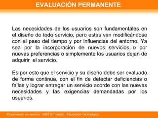 EVALUACIÓN PERMANENTE Las necesidades de los usuarios son fundamentales en el diseño de todo servicio, pero estas van modificándose con el paso del tiempo y por influencias del entorno. Ya sea por la incorporación de nuevos servicios o por nuevas preferencias o simplemente los usuarios dejan de adquirir  el servicio.  Es por esto que el servicio y su diseño debe ser evaluado de forma continua, con el fin de detectar deficiencias o fallas y lograr entregar un servicio acorde con las nuevas necesidades y las exigencias demandadas por los usuarios.   