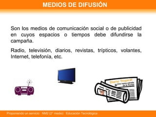 MEDIOS DE DIFUSIÓN Son los medios de comunicación social o de publicidad en cuyos espacios o tiempos debe difundirse la campaña. Radio, televisión, diarios, revistas, trípticos, volantes, Internet, telefonía, etc. 