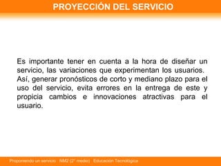 PROYECCIÓN DEL SERVICIO Es importante tener en cuenta a la hora de diseñar un servicio, las variaciones que experimentan los usuarios.  Así, generar pronósticos de corto y mediano plazo para el uso del servicio, evita errores en la entrega de este y propicia cambios e innovaciones atractivas para el usuario.  