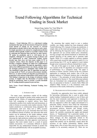 Trend Following Algorithms for Technical
Trading in Stock Market
Simon Fong, Jackie Tai, Yain Whar Si
Faculty of Science and Technology
University of Macau
Macau SAR
Email: ccfong@umac.mo
Abstract— Trend following (TF) is a rule-based trading
mechanism that taps on the movements of long-term market
trend instead of relying on any forecast or external
information to decide when to buy and when to sell a stock.
Its simple operation is in contrast to complicated prediction
methods which typically would try to predict a future trend
by analyzing the historical data and may be other factors.
TF makes no prediction and it is well known for its
simplicity. Although TF is a popular strategy in finance and
was implemented in some commercial trading system
decades ago, there have not been many studies of TF in
computer science. Hence the objective of this paper is to
develop a computer simulator in which TF is implemented
as a variety of algorithms. Through the algorithms, readers
will see how different parameters are chosen, and how these
TF strategies perform in a simulation with real-life data.
The simulation results show that TF algorithm can gain an
average profit of 75.63% of return-of-investment monthly.
However, we observed that TF degrades in performance in
proportion to the amount of fluctuation of the market trend.
This finding is important to the design of technical trading
systems. It implies that the fluctuation of market trend
should be monitored; when it exceeds a certain threshold
the TF trading should be paused to prevent loss.
Index Terms—Trend Following, Technical Trading, Java
Simulator
I. INTRODUCTION
For many years, speculators exploit all the trading
strategies in an attempt to predict stock market prices for
reaping profits. Efforts of complicated analysis ranging
from soft computing to experts' advice, have been
exhausted to predict every market turn and momentum, in
order to foresee an accurate stock market outcome. Stock
market prediction is continuously being attempted. But
unfortunately until now, there isn't a 100% accurate
technique created to do so yet. Generally there have been
two different schools of beliefs, one advocates that stock
market can be predicted as the trends undergo certain
patterns, the accuracy of the prediction is a matter of
choosing the right prediction method and configuring the
right set of parameters; the other opposite voice however
supposes that stock market trend is a result of purely
random movements. It is extremely difficult or almost
impossible for any mathematical formula to predict the
next move probabilistically with an acceptable accuracy.
By assuming that market trend is just a random
variable, one simple method has been proposed called
Trend Following (TF). Instead of doing any prediction, it
simply rides on the trend and generates signals of buy or
sell by following the long-term moves. Traders who use
this approach can use current market price calculation,
moving averages and channel breakouts to determine the
general direction of the market and to generate trade
signals. While TF is widely applied in currency markets
with a good track record for major currency pairs [1], it is
unconvincing that if TF can be applied in stock market
though some commercial software claimed that it works.
The aim of this paper is to study in depth of TF and
two variants of the TF algorithms are evaluated in terms
of performance via a simulation study. The paper is
structure as follow: Section 2 briefs on the two common
approaches in studying stock market. One of the two
popular analyses is Technical Analysis that is described
in Section 3. The principles of trend following method
are introduced in Section 4. The trend following methods
then are formulated into computational algorithms and
they are presented in Section 5, namely Static P&Q and
Adaptive P&Q. Section 6 is the simulation study and
discussion of the results, followed by a conclusion.
II. BACKGROUND ON STOCK MARKET ANALYSIS
Generally two approaches have been widely adopted
for harvesting information that is used to guide stock
market trading. Fundamental analysis is one of them and
also the most commonly used approach in studying the
markets. This analysis considers many external factors
that are supposed to affect the supply and demand of a
particular market. Sources from which the information
can be obtained for fundamental analysis may include
government policies, domestic and foreign events,
political and economic news, and cooperates’ annual
reports. By carefully examining the supply and demand
factors, or “fundamentals” for a particular market, it is
believed to possibly predict changes in market conditions.
These changes are then supposedly related to the
fluctuation of the price of the market. It was however
argued that nobody can be absolutely certain about the
accuracy of the market information. Market trends
change upon a flux of news that come by every day is too
complex to be accurately analyzed [2]. There are too
136 JOURNAL OF EMERGING TECHNOLOGIES IN WEB INTELLIGENCE, VOL. 3, NO. 2, MAY 2011
© 2011 ACADEMY PUBLISHER
doi:10.4304/jetwi.3.2.136-145
 