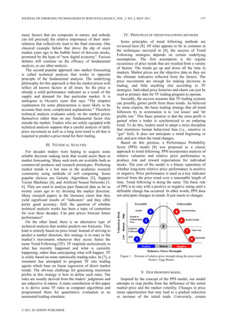 many factors that are composite in nature, and nobody
can tell precisely the relative importance of their inter-
relations that collectively lead to the final outcome. One
classical example failure that drove the dip of stock
market years ago is the bubble burst of dot-com stocks,
promoted by the hype of “new digital economy”. Furious
debates still continue on the efficacy of fundamental
analysis, so are other analysis.
The second popular approach into market forecasting
is called technical analysis that works in opposite
principle of the fundamental analysis. The underlying
philosophy for this approach is that the market prices well
reflect all known factors at all times. So the price is
already a solid performance indicator as a result of the
supply and demand for that particular market. It is
analogous to Occam's razor that says "The simplest
explanation for some phenomenon is more likely to be
accurate than more complicated explanations." Therefore
technical analysis evaluates solely on the market prices
themselves rather than on any fundamental factor else
outside the market. Traders who are solely equipped with
technical analysis suppose that a careful analysis of daily
price movement as well as a long term trend is all that is
required to predict a price trend for their trading.
III. TECHNICAL ANALYSIS
For decades traders were hoping to acquire some
reliable decision making tools that would assist them in
market forecasting. Many such tools are available both as
commercial products and research prototypes. Predicting
market trends is a hot area in the academic research
community using methods of soft computing. Some
popular choices are Genetic Algorithms [3], Support
Vector Machines [4], and Artificial Neural Networks [5,
6]. They are used to analyse past financial data as far as
twenty years ago to try divining the market direction.
Many research papers in the literature claim that they
yield significant results of “indicators” and they offer
pretty good accuracy. Still, the question of whether
technical analysis works has been a topic of contention
for over three decades. Can past prices forecast future
performance?
On the other hand, there is an alternative type of
technical analysis that neither predicts nor forecasts. This
kind is entirely based on price trend. Instead of striving to
predict a market direction, this strategy is to react to the
market’s movements whenever they occur; hence the
name Trend Following (TF). TF responds meticulously to
what has recently happened and what is currently
happening, rather than anticipating what will happen. TF
is solely based on some statistically trading rules. In [7], a
simulator has attempted to program TF into trading
agents which base on linear regression of direct market
trends. The obvious challenge for generating maximum
profits in this strategy is how to define such rules. The
rules are usually derived from the traders’ judgments and
are subjective in nature. A main contribution of this paper
is to derive some TF rules as computer algorithms and
programmed them for quantitative evaluation in an
automated trading simulator.
IV. PRINCIPLES OF TREND FOLLOWING METHODS
Some principles of trend following methods are
reviewed here [8]. Of what appears to be in common in
the techniques surveyed in [8], the success of Trend
Following strategies depends on certain underlying
assumptions. The first assumption is the regular
occurrence of price trends that are resulted from a variety
of factors. The trends go up and down all the time in
markets. Market prices are the objective data as they are
the ultimate indicators reflected from the factors. The
price movements are enough for making decisions in
trading, and little anything else according to TF
strategies. Individual price histories and charts can just be
used as primary data for TF trading program to operate.
Secondly, the success assumes that TF trading systems
can possibly garner profit from these trends. As believed
by some experts, the basic trading strategy that all trend
followers try to systematize is to ‘cut losses’ and ‘let
profits run.’ This basic premise is that the most profit is
gained when a trader is synchronized to an enduring
trend. To do this, traders need to adopt a strict discipline
that minimizes human behavioral bias (i.e., intuitive or
“gut” feel). It does not anticipate a trend beginning or
end, and acts when the trend changes.
Based on this premise, a Performance Probability
Score (PPS) model [8] was proposed as a classic
approach to trend following. PPS incorporates analysis of
relative valuation and relative price performance to
produce risk and reward expectations for individual
stocks. The core of the model is a binary separation of
whether long-term relative price performance is positive
or negative. Price performance is used as a key indicator
derived from the price trend over a reasonable length of
time. Trend following is doing the same. The basic rule
of PPS is to stay with a positive or negative rating until a
definable change has occurred. In other words, PPS does
not anticipate changes in trends. It just reacts to changes.
Figure 1. Division of relative price strength along the price trend.
Source: Legg Mason
V. OUR PROPOSED MODEL
Inspired by the concept of the PPS model, our model
attempts to reap profits from the difference of the initial
market price and the market volatility. Changes in price
mean opportunities that may lead to a gradual reduction
or increase of the initial trade. Conversely, certain
JOURNAL OF EMERGING TECHNOLOGIES IN WEB INTELLIGENCE, VOL. 3, NO. 2, MAY 2011 137
© 2011 ACADEMY PUBLISHER
 