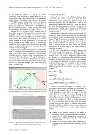 In our model, the value of P and Q are derived
empirically from the historical market price data as it is
believed that market data is a reflection of the consequent
trends and they are sufficient for references. The values
of P and Q, therefore can be either found by brute-force
or heuristic methods based on the historical data. In
brute-force method, all combinations of P and Q values
are tried exhaustively over a sample, and observed for the
best performing pair as shown in Figures 3 and 4.
Alternatively, an artificial neural network can be
trained by using historical dataset to estimate the most
profitable set of P and Q values. For instance a pair of
optimal P and Q values could be derived from a sample
of Hang Seng index future contract used in an artificial
neural network as in our experiment. A forward feed
neural network with a hidden layer of 20 neurons was
tested to give reasonable results. A certain portion of the
random sampling of dataset across ten years of records
could be used as training set.
By the nature of neural network whose initial weights
were set randomly and different samples were selectively
used in the training phase, a range of P and Q values
could be possibly obtained. Some post-processing was
required to filter the choices of P and Q values into a
reasonable range. If any of the P and Q values gets too
small, then there will be too many order executions. If the
value is too large, for example 1000, there may be no
order execution at all.
Figure 3. Ranges of P and Q values obtained from heuristic measures
Figure 4. By holding the other value constant, it is possible to have
multiple values of P and Q that generate good profits
B. Adaptive P & Q Rules
Previously, the values of P and Q are obtained from
considering the combo values that give the best
performance over a relative long period of time. It is
intuitively observed that the lengths of P and Q that
worked well in a particular section of a trend may not do
the same in other situations. Hence the process of
generating the P and Q values should be modified such
that they would dynamically change to adapt to the real-
time market trend.
In this adaptive operation, the amounts of progress and
decline that govern the buying and selling are calculated
in real-time at regular intervals along the market trend.
Hence, P' and Q' are two new variables that are used in
the trend following algorithm for the same purposes.
They have basically the same meaning as P and Q in the
rules of trading except that their values may change
dynamically in different parts of the trend instead of
remaining constants
In this case, some additional technical analysis that
helps determining the buying and selling positions in
real-time is desirable for adjusting the P' and Q'. Relative
Strength Index (RSI) is one of the popular approaches for
this purpose. RSI is a technical momentum indicator that
compares the magnitude of recent gains to recent losses
in an attempt to determine overbought and oversold
conditions of an asset. The advantage is that it reflects
signals of overbought or oversold in real time as the
market progresses. It is calculated using the following
formula:
(t)
t
RS
RSI
+
−=
1
100
100)(
(t)
(t)
(t)
AD
AU
RS =
n
UpUpUp
AU
nttt
t
)1()1()(
)(
...... +−− ++
=
n
DownDownDown
AD
nttt
t
)1()1()(
)(
...... +−− ++
=
,
where AU is average price upward in n periods, AD is
average price downward in n periods , n is the number of
RSI periods that is usually taken as 14 by most analysts
One example is given below in Figure 5, the RSI
ranges from 0 to 100. An asset is deemed to be
overbought once the RSI approaches the 70 level,
meaning that it may be getting overvalued and is a good
candidate for a pullback. Likewise, if the RSI approaches
30, it is an indication that the asset may be getting
oversold and therefore likely to become undervalued.
According to [9], the following three observations are
classical and well known by stock market technical
analysts.
• Above 50, the internal strength of the market is
considered bullish; below there, considered bearish.
• Above 70 is a bullish danger zone, considered to
represent an overbought market that will correct
sooner or later.
• Below 30 is a bearish danger zone, considered to
represent an oversold market that will rally sooner
or later.
Test Case 2: Q Increm ental and P Static
0
500
1000
1500
2000
2500
3000
3500
4000
4500
5000
1 5 9 13 17 21 25 29 33 37 41 45 49 53 57 61 65 69 73 77 81 85 89 93 97
Q Value
ROI
Test Case 1: P Increm ental and Q Static
0
500
1000
1500
2000
2500
3000
3500
4000
1 5 9 13 17 21 25 29 33 37 41 45 49 53 57 61 65 69 73 77 81 85 89 93 97
P Value
ROI
P=0
P=294 Q=0
Q=278
Start Observation
JOURNAL OF EMERGING TECHNOLOGIES IN WEB INTELLIGENCE, VOL. 3, NO. 2, MAY 2011 139
© 2011 ACADEMY PUBLISHER
 