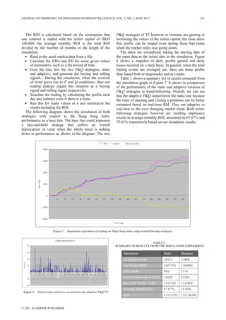 The ROI is calculated based on the assumption that
one contract is traded with the initial capital of HKD
100,000, the average monthly ROI is the total ROI
divided by the number of months in the length of the
simulation.
• Read in the stock market data from a file.
• Calculate the EMA and RSI for some given values
of parameters, such as n the period of time.
• Feed the data into the two P&Q strategies, static
and adaptive, and generate the buying and selling
signals - During the simulation, when the reversal
of trend gives rise to P and Q conditions, then our
trading strategy regard this situation as a buying
signal and selling signal respectively.
• Simulate the trading by calculating the profits each
day and subtract costs if there is a trade.
• Run this for many values of n and summarize the
results including the ROI.
The following diagram shows the simulation of both
strategies with respect to the Hang Seng index
performance as a base line. The base line could represent
a buy-and-hold strategy that suffers an overall
depreciation in value when the whole trend is sinking
down in performance as shown in the diagram. The two
P&Q strategies of TF however in contrast, are gaining in
increasing the values of the initial capital; the lines show
that profits can be reaped even during those bad times
when the market index was going down.
The dates are normalized, taking the starting date of
the input data as the initial date in the simulation. Figure
8 shows a snapshot of daily profits gained and daily
losses incurred on a daily basis. In general, when the total
trading events are averaged out, there are more profits
than losses both in magnitudes and in counts.
Table 1 shows a summary list of results extracted from
the simulation graph in Figure 7. It shows in comparison
of the performance of the static and adaptive versions of
P&Q strategies in trend-following. Overall, we can see
that the adaptive P&Q outperforms the static one because
the rules of opening and closing a positions can be better
estimated based on real-time RSI. They are adaptive in
real-time to the ever changing market trend. Both trend-
following strategies however are yielding impressive
results in average monthly ROI, amounted to 67.67% and
75.63% respectively based on our simulation results.
-20000
-10000
0
10000
20000
30000
40000
1 21 41 61 81 101 121 141 161 181 201 221 241 261 281 301 321 341
No. of Date
IndexPoint
Static Dynamic Hang Seng Index
Figure 7. Simulation experiment of trading on Hang Seng Index using trend-following strategies.
Dynamic: Daily Profit and Loss
-1000
-500
0
500
1000
1500
2000
1 21 41 61 81 101 121 141 161 181 201 221 241 261 281 301 321 341
IndexPoint
Figure 8. Daily profits and losses occurred in the adaptive P&Q TF.
TABLE I.
SUMMARY OF RESULTS FROM THE SIMULATION EXPERIMENT
JOURNAL OF EMERGING TECHNOLOGIES IN WEB INTELLIGENCE, VOL. 3, NO. 2, MAY 2011 141
© 2011 ACADEMY PUBLISHER
 