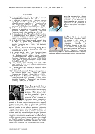REFERENCES
[1] J. James, Simple trend-following strategies in currency
trading Quantitative Finance 3, 2003, C75-C77
[2] C. Robertson, S. Geva, R. Wolff, "What types of events
provide the strongest evidence that the stock market is
affected by company specific news", Proceedings of the
fifth Australasian conference on Data mining and
analystics, Vol. 61, Sydney, Australia, 2006, pp.145-153.
[3] D. Fuente, A. Garrido, J. Laviada, A. Gomez, “Genetic
algorithms to optimise the time to make stock market
investment”, Genetic and Evolutionary Computation
Conference, Seattle, USA, July 2006, pp.1857-1858
[4] Y. Sai, Z. Yuan, K. Gao, "Mining Stock Market Tendency
by RS-Based Support Vector Machines", The 2007 IEEE
International Conference on Granular Computing, Silicon
Valley, USA, November 2007, pp.659-664
[5] S. Xu, B. Li, Y. Shao, "Neural Network Approach Based
on Agent to Predict Stock Performance", IEEE
International Conference on Computer Science and
Software Engineering, Vol.1, Wuhan, China, December
2008, pp.1223-1225
[6] R. Makwana, Financial Forecasting Using Neural
Networks, ADIT Journal of Engineering, Vol.2, No.1,
December 2005, pp.56-59
[7] A. Sherstov and P. Stone, "Three Automated Stock-
Trading Agents: A Comparative Study", In P. Faratin and
J.A. Rodriguez-Aguilar, editors, Agent Mediated
Electronic Commerce VI: Theories for and Engineering of
Distributed Mechanisms and Systems (AMEC 2004),
Lecture Notes in Artificial Intelligence, Springer Verlag,
Berlin, 2005, pp. 173–187
[8] Covel, Michael, Trend Following: How Great Traders
Make Millions in Up or Down Markets, Financial Times,
Prentice Hall Books, 2004
[9] J. Welles Wilder, New Concepts in Technical Trading
Systems, 1978
[10] F. Allena, R. Karjalainenb, "Using genetic algorithms to
find technical trading rules", Journal of Financial
Economics, Vol. 51, Issue 2, February 1999, pp.245-271
[11] P. Stephanos, G. Stephanides, "Improving Technical
Trading Systems by using a new MATLAB-based Genetic
Algorithm Procedure", Mathematical and Computer
Modelling, Vol.46. 2007, pp.189-197
Simon Fong graduated from La
Trobe University, Australia, with a
1st Class Honours BEng. Computer
Systems degree and a PhD.
Computer Science degree in 1993
and 1998 respectively. Simon is
now working as an Assistant
Professor at the Computer and
Information Science Department of
the University of Macau. He is also one of the founding
members of the Data Analytics and Collaborative Computing
Research Group in the Faculty of Science and Technology.
Prior to joining the University of Macau, he worked as an
Assistant Professor in the School of Computer Engineering,
Nanyang Technological University, Singapore. Before his
academic career, Simon took up various managerial and
technical posts, such as systems engineer, senior IT consultant
and e-commerce director in Melbourne, Hong Kong and
Singapore. Some companies that he worked include Hong Kong
Telecom, Singapore Network Services, AES Pro-Data Australia
and United Oversea Bank, Singapore. Dr. Fong has published
over 120 peer-referred international conference and journal
papers, mostly in the areas of E-Commerce and Data-mining.
Jackie Tai is now studying a Master
programme, major in E-Commerce
Technology, at the University of
Macau. Jackie has been working as an
engineer in the I.T. department of
Direcção dos Serviços de Finanças,
Macau.
Yain-Whar Si is an Assistant
Professor at the University of Macau.
He obtained a PhD degree in
Information Technology from
Queensland University of
Technology, Australia in year 2005.
In year 1997 and 1994, he graduated
with a MSc degree and BSc degree in
Software Engineering respectively
from University of Macau. His research interests are in the areas
of business process management and decision support systems.
JOURNAL OF EMERGING TECHNOLOGIES IN WEB INTELLIGENCE, VOL. 3, NO. 2, MAY 2011 143
© 2011 ACADEMY PUBLISHER
 
