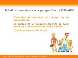 Definiciones desde una perspectiva de USUARIO: 
Capacidad de satisfacer los deseos de los 
consumidores. 
La calidad de un producto depende de cómo 
responda a las preferencias de los clientes. 
Calidad es adecuación al uso. 
Una mirada profunda NM2 (2° medio) Educación Tecnológica 
 