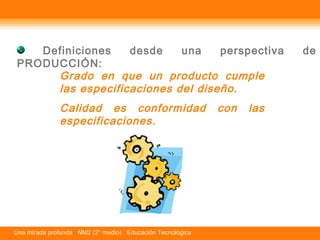 Definiciones desde una perspectiva de 
PRODUCCIÓN: 
Grado en que un producto cumple 
las especificaciones del diseño. 
Calidad es conformidad con las 
especificaciones. 
Una mirada profunda NM2 (2° medio) Educación Tecnológica 
 