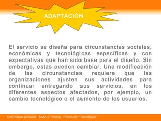 ADAPTACIÓN 
El servicio se diseña para circunstancias sociales, 
económicas y tecnológicas específicas y con 
expectativas que han sido base para el diseño. Sin 
embargo, estas pueden cambiar. Una modificación 
de las circunstancias requiere que las 
organizaciones ajusten sus actividades para 
continuar entregando sus servicios, en los 
diferentes aspectos afectados, por ejemplo, un 
cambio tecnológico o el aumento de los usuarios. 
Una mirada profunda NM2 (2° medio) Educación Tecnológica 
 