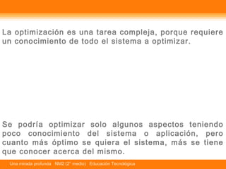 La optimización es una tarea compleja, porque requiere 
un conocimiento de todo el sistema a optimizar. 
Se podría optimizar solo algunos aspectos teniendo 
poco conocimiento del sistema o aplicación, pero 
cuanto más óptimo se quiera el sistema, más se tiene 
que conocer acerca del mismo. 
Una mirada profunda NM2 (2° medio) Educación Tecnológica 
 