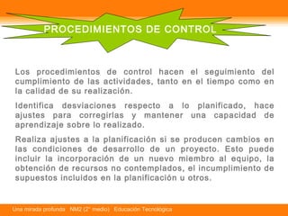 PROCEDIMIENTOS DE CONTROL 
Los procedimientos de control hacen el seguimiento del 
cumplimiento de las actividades, tanto en el tiempo como en 
la calidad de su realización. 
Identifica desviaciones respecto a lo planificado, hace 
ajustes para corregirlas y mantener una capacidad de 
aprendizaje sobre lo realizado. 
Realiza ajustes a la planificación si se producen cambios en 
las condiciones de desarrollo de un proyecto. Esto puede 
incluir la incorporación de un nuevo miembro al equipo, la 
obtención de recursos no contemplados, el incumplimiento de 
supuestos incluidos en la planificación u otros. 
Una mirada profunda NM2 (2° medio) Educación Tecnológica 
 
