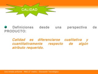 CALIDAD 
Definiciones desde una perspectiva de 
PRODUCTO: 
Calidad es diferenciarse cualitativa y 
cuantitativamente respecto de algún 
atributo requerido. 
Una mirada profunda NM2 (2° medio) Educación Tecnológica 
 