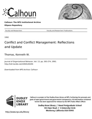 Calhoun: The NPS Institutional Archive
DSpace Repository
Faculty and Researchers Faculty and Researchers' Publications
1992
Conflict and Conflict Management: Reflections
and Update
Thomas, Kenneth W.
Journal of Organizational Behavior, Vol. 13, pp. 265-274, 1992.
http://hdl.handle.net/10945/40295
Downloaded from NPS Archive: Calhoun
 