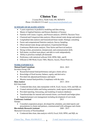 Clinton Tao, Phone: 416-886-0113
1
E-mail: taoyivancouver@hotmail.com
Clinton Tao
2 Leona Drive, North York, ON, M2N4V4
Phone: 416-886-0113 E-mail: taoyivancouver@hotmail.com
SUMMARY OF QUALIFICATIONS
 5 years experience in predictive modeling and data mining
 Master of Applied Statistics and Honors Bachelor of Science
 Familiar with Linear, Logistic, and Poisson analysis; ANOVA; Decision Trees
 Clustered and Categorical data analysis; Observational study design and analysis
 Longitudinal data analysis and Generalized linear model, Strategic consulting
 Factor and computational Statistics analysis; Survey Sampling
 Observational study design and analysis; Experimental Design
 Continuous Multivariate analysis, Time Series and Survival analysis
 Strong written, presentation, interpersonal, and communication skills
 Self-starter, excellent team player, and able to work independently
 Ability to prioritize multiple job demands
 Proficiency with statistical software SAS, SPSS, SQL, and R
 Efficient in MS Word, Excel, VBA, Macros, Access, Power Point etc.
STAT, ACCESS, Base, Java
WORK EXPERIENCE
Mutual Fund Consultant 2014 - 2015
Investors Group, ON
 Researched mutual fund performance and gave clients advice
 Knowledge of fixed income, balance, equity, and derivative
 Provided risk adjusted performance and report
 Monitor mutual fund portfolio; Compliance with the rules
Data Analyst 2013 - 2014
KIA Inter-trade
 Conducted data clean, data manipulate with R, Excel, Access, SAS, and SQL etc
 Created statistical tables and listing summaries, made reports and presentations
 Provided reporting, forecasting, and modeling of analysis databases
 Transferred data for internal and external clients, cost-benefit and budget plans
 Supported project cost management including development of cost mode
Conference Assistant 2013
Sinopec
 Consulted cooperation project, developed the schedules, provided reports and
presentations to clients and partners, communicated with colleagues and clients
Bio-statistic Research Assistant 2008 - 2013
Memorial University of Newfoundland
 Conducted data clean, data analysis with R, Excel, SAS, SPSS, and SQL etc
 