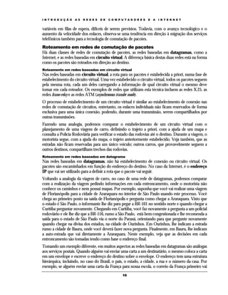 I N T R O D U Ç Ã O   A S   R E D E S   D E   C O M P U T A D O R E S   E   A   I N T E R N E T


variáveis em filas de espera, difíceis de serem previstos. Todavia, com o avanço tecnológico e o
aumento da velocidade dos enlaces, observa-se uma tendência em direção à migração dos serviços
telefônicos também para a tecnologia de comutação de pacotes.
Roteamento em redes de comutação de pacotes
Há duas classes de redes de comutação de pacotes, as redes baseadas em datagramas, como a
Internet, e as redes baseadas em circuito virtual. A diferença básica destas duas redes está na forma
como os pacotes são roteados em direção ao destino.
Roteamento em redes baseadas em circuito virtual
Nas redes baseadas em circuito virtual, a rota para os pacotes é estabelecida a priori, numa fase de
estabelecimento do circuito virtual. Uma vez estabelecido o circuito virtual, todos os pacotes seguem
pela mesma rota, cada um deles carregando a informação de qual circuito virtual o mesmo deve
tomar em cada roteador. Os exemplos de redes que utilizam esta técnica incluem as redes X.25, as
redes frame-relay e as redes ATM (asynchronous transfer mode).
O processo de estabelecimento de um circuito virtual é similar ao estabelecimento de conexão nas
redes de comutação de circuitos, entretanto, os enlaces individuais não ficam reservados de forma
exclusiva para uma única conexão, podendo, durante uma transmissão, serem compartilhados por
outras transmissões.
Fazendo uma analogia, podemos comparar o estabelecimento de um circuito virtual com o
planejamento de uma viagem de carro, definindo o trajeto a priori, com a ajuda de um mapa e
consulta a Polícia Rodoviária para verificar o estado das rodovias até o destino. Durante a viagem, o
motorista segue, com a ajuda do mapa, o trajeto anteriormente estabelecido. Veja também, que as
estradas não ficam reservadas para um único veículo; outros carros, que provavelmente seguem a
outros destinos, compartilham trechos das rodovias.
Roteamento em redes baseadas em datagrama
Nas redes baseadas em datagramas, não há estabelecimento de conexão ou circuito virtual. Os
pacotes são encaminhados em função do endereço do destino. No caso da Internet, é o endereço
IP que vai ser utilizado para a definir a rota que o pacote vai seguir.
Voltando a analogia da viagem de carro, no caso de uma rede de datagramas, podemos comparar
com a realização da viagem pedindo informações em cada entroncamento, onde o motorista não
conhece os caminhos e nem possui mapas. Por exemplo, suponha que você vai realizar uma viagem
de Florianópolis para a cidade de Araraquara no interior de São Paulo usando este processo. Você
chega ao primeiro posto na saída de Florianópolis e pergunta como chegar a Araraquara. Visto que
o estado é São Paulo, o informante lhe diz para pegar a BR-101 no sentido norte e quando chegar a
Curitiba perguntar novamente. Chegando em Curitiba, você faz novamente a pergunta a um policial
rodoviário e ele lhe diz que a BR-116, rumo a São Paulo, está bem congestionada e lhe recomenda a
saída para o estado de São Paulo via o norte do Paraná, orientando para que pergunte novamente
quando chegar na divisa dos estados, na cidade de Ourinhos. Em Ourinhos, lhe indicam a estrada
rumo a cidade de Bauru, onde você deverá fazer nova pergunta. Finalmente, em Bauru, lhe indicam
a auto-estrada que vai diretamente a Araraquara. Neste exemplo, veja que as decisões em cada
entroncamento são tomadas tendo como base o endereço final.
Tomando um exemplo diferente, em muitos aspectos as redes baseadas em datagramas são análogas
aos serviços postais. Quando alguém vai enviar uma carta a um destinatário, o mesmo coloca a carta
em um envelope e escreve o endereço do destino sobre o envelope. O endereço tem uma estrutura
hierárquica, incluindo, no caso do Brasil, o país, o estado, a cidade, a rua e o número da casa. Por
exemplo, se alguém enviar uma carta da França para nossa escola, o correio da França primeiro vai
                                                      10
 