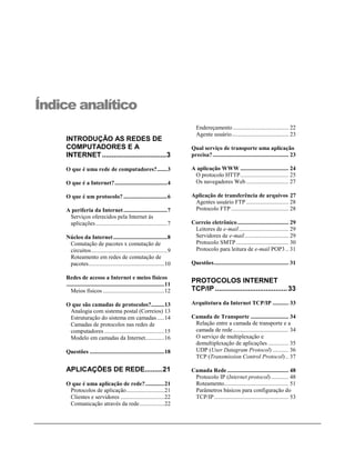 Índice analítico
                                                                              Endereçamento ...................................... 22
                                                                              Agente usuário....................................... 23
    INTRODUÇÃO AS REDES DE
    COMPUTADORES E A                                                        Qual serviço de transporte uma aplicação
    INTERNET .................................3                             precisa?.................................................... 23

    O que é uma rede de computadores?.......3                               A aplicação WWW ................................. 24
                                                                             O protocolo HTTP................................. 25
    O que é a Internet?....................................4                 Os navegadores Web ............................. 27

    O que é um protocolo? ..............................6                   Aplicação de transferência de arquivos 27
                                                                             Agentes usuário FTP ............................. 28
    A periferia da Internet ..............................7                  Protocolo FTP ....................................... 28
     Serviços oferecidos pela Internet às
     aplicações .................................................7          Correio eletrônico ................................... 29
                                                                             Leitores de e-mail.................................. 29
    Núcleo da Internet .....................................8                Servidores de e-mail.............................. 29
     Comutação de pacotes x comutação de                                     Protocolo SMTP .................................... 30
     circuitos....................................................9          Protocolo para leitura de e-mail POP3 .. 31
     Roteamento em redes de comutação de
     pacotes....................................................10          Questões................................................... 31

    Redes de acesso a Internet e meios físicos
    ...................................................................11
                                                                            PROTOCOLOS INTERNET
       Meios físicos ..........................................12           TCP/IP ..................................... 33

    O que são camadas de protocolos?.........13                             Arquitetura da Internet TCP/IP ........... 33
     Analogia com sistema postal (Correios) 13
     Estruturação do sistema em camadas .....14                             Camada de Transporte .......................... 34
     Camadas de protocolos nas redes de                                      Relação entre a camada de transporte e a
     computadores .........................................15                camada de rede ...................................... 34
     Modelo em camadas da Internet.............16                            O serviço de multiplexação e
                                                                             demultiplexação de aplicações .............. 35
    Questões ...................................................18           UDP (User Datagram Protocol) ........... 36
                                                                             TCP (Transmission Control Protocol) .. 37

    APLICAÇÕES DE REDE.........21                                           Camada Rede .......................................... 48
                                                                             Protocolo IP (Internet protocol) ............ 48
    O que é uma aplicação de rede?.............21                            Roteamento............................................ 51
     Protocolos de aplicação..........................21                     Parâmetros básicos para configuração do
     Clientes e servidores ..............................22                  TCP/IP................................................... 53
     Comunicação através da rede.................22
 