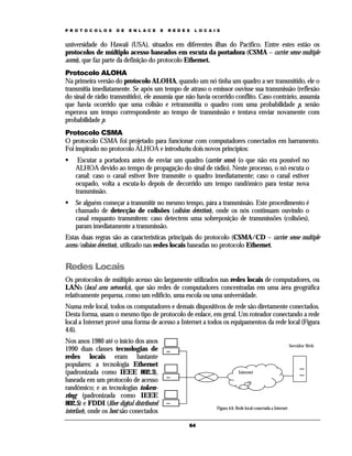 P R O T O C O L O S   D E   E N L A C E    E   R E D E S   L O C A I S


universidade do Hawaii (USA), situados em diferentes ilhas do Pacífico. Entre estes estão os
protocolos de múltiplo acesso baseados em escuta da portadora (CSMA – carrier sense multiple
access), que faz parte da definição do protocolo Ethernet.
Protocolo ALOHA
Na primeira versão do protocolo ALOHA, quando um nó tinha um quadro a ser transmitido, ele o
transmitia imediatamente. Se após um tempo de atraso o emissor ouvisse sua transmissão (reflexão
do sinal de rádio transmitido), ele assumia que não havia ocorrido conflito. Caso contrário, assumia
que havia ocorrido que uma colisão e retransmitia o quadro com uma probabilidade p, senão
esperava um tempo correspondente ao tempo de transmissão e tentava enviar novamente com
probabilidade p.
Protocolo CSMA
O protocolo CSMA foi projetado para funcionar com computadores conectados em barramento.
Foi inspirado no protocolo ALHOA e introduziu dois novos princípios:
     Escutar a portadora antes de enviar um quadro (carrier sense) (o que não era possível no
    ALHOA devido ao tempo de propagação do sinal de rádio). Neste processo, o nó escuta o
    canal: caso o canal estiver livre transmite o quadro imediatamente; caso o canal estiver
    ocupado, volta a escuta-lo depois de decorrido um tempo randômico para tentar nova
    transmissão.
    Se alguém começar a transmitir no mesmo tempo, pára a transmissão. Este procedimento é
    chamado de detecção de colisões (colision detection), onde os nós continuam ouvindo o
    canal enquanto transmitem: caso detectem uma sobreposição de transmissões (colisões),
    param imediatamente a transmissão.
Estas duas regras são as características principais do protocolo (CSMA/CD – carrier sense multiple
access/colision detection), utilizado nas redes locais baseadas no protocolo Ethernet.


Redes Locais
Os protocolos de múltiplo acesso são largamente utilizados nas redes locais de computadores, ou
LANs (local area networks), que são redes de computadores concentradas em uma área geográfica
relativamente pequena, como um edifício, uma escola ou uma universidade.
Numa rede local, todos os computadores e demais dispositivos de rede são diretamente conectados.
Desta forma, usam o mesmo tipo de protocolo de enlace, em geral. Um roteador conectando a rede
local a Internet provê uma forma de acesso a Internet a todos os equipamentos da rede local (Figura
4.6).
Nos anos 1980 até o início dos anos
                                                                                                                  Servidor Web
1990 duas classes tecnologias de
redes locais eram bastante
populares: a tecnologia Ethernet
(padronizada como IEEE 802.3),                                                   Internet
baseada em um protocolo de acesso
randômico; e as tecnologias token-
ring (padronizada como IEEE
802.5) e FDDI (fiber digital distributed
                                                                    Figura 4.6. Rede local conectada a Internet
interface), onde os host são conectados

                                                       64
 