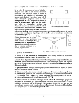 I N T R O D U Ç Ã O   A S   R E D E S   D E   C O M P U T A D O R E S       E   A    I N T E R N E T


Se as redes de computadores fossem limitadas a
situações onde todos os nós fossem diretamente
conectados a um meio físico comum, o número de
computadores que poderiam ser interligados seria
também muito limitado. Na verdade, numa rede de
maior abrangência geográfica, como as redes
metropolitanas (MAN – metropolitan area network) ou
redes de alcance global (WAN wide área network),
nem todos os computadores precisam estar
diretamente conectados. Uma conectividade indireta         Figura 1.1. Enlace ponto-a-ponto e multiponto
pode ser obtida usando uma rede comutada. Nesta
rede comutada podemos diferenciar os nós da rede que
estão na sua periferia, como computadores terminais conectados ao núcleo da rede via enlaces
ponto-a-ponto ou multiponto, daqueles que estão no núcleo da rede, formado por comutadores
ou roteadores (Figura 1.2)
Existem inúmeros tipos de redes
comutadas, as quais podemos
dividir em redes de comutação de
circuitos e redes de comutação de
pacotes. Como exemplo, podemos
citar o sistema telefônico e a
Internet, respectivamente.


O que é a Internet?
                                                       Figura 1.2. Rede comutada interconectando sistemas terminais


A Internet é a rede mundial de computadores, que interliga milhões de dispositivos
computacionais espalhados ao redor do mundo (Figura 1.3).
A maioria destes dispositivos é formada por computadores pessoais, estações de trabalho, ou
servidores, que armazenam e transmitem informações, como por exemplo, páginas Web, arquivos
de texto ou mensagens eletrônicas. Todos estes dispositivos são chamados hospedeiros (hosts) ou
sistemas terminais.
As aplicações de rede, como por exemplo, paginação na Web, transferência de arquivos ou correio
eletrônico, rodam nos sistemas terminais.
Os sistemas terminais, assim como os principais componentes da Internet, precisam de protocolos
de comunicação, que servem para controlar o envio e a recepção das informações na Internet. O
TCP (Transmission Control Protocol) e o IP (Internet Protocol) são os principais protocolos da Internet,
daí o fato de a Internet ser também conhecida como rede TCP/IP.
Os sistemas terminais são conectados entre si por meio de enlaces de comunicação, que por sua
vez podem ser de diferentes tipos, como por exemplo, um enlace ponto-a-ponto (tipo o PPP) ou
multiponto (como uma rede local Ethernet). Os enlaces de comunicação, por sua vez, são
suportados por um meio físico, os quais podem ser cabos coaxiais, fios de cobre, fibras ópticas
ou o ar a partir do uso do espectro de freqüência de rádio.




                                                       4
 
