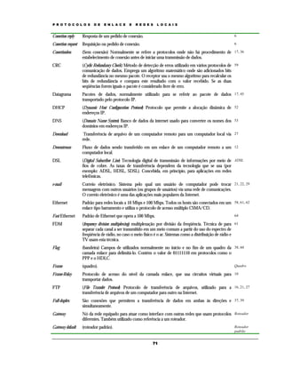 P R O T O C O L O S       D E   E N L A C E     E   R E D E S   L O C A I S


Conection reply     Resposta de um pedido de conexão.                                                         6

Conection request   Requisição ou pedido de conexão.                                                          6

Conectionless       (Sem conexão) Normalmente se refere a protocolos onde não há procedimento de 17, 36
                    estabelecimento de conexão antes de iniciar uma transmissão de dados.
CRC                 (Cyclic Redundancy Check) Método de detecção de erros utilizado em vários protocolos de 59
                    comunicação de dados. Emprega um algoritmo matemático onde são adicionados bits
                    de redundância no mesmo pacote. O receptor usa o mesmo algoritmo para recalcular os
                    bits de redundância e compara este resultado com o valor recebido. Se as duas
                    seqüências forem iguais o pacote é considerado livre de erro.
Datagrama           Pacotes de dados, normalmente utilizado para se referir ao pacote de dados 17, 45
                    transportado pelo protocolo IP.
DHCP                (Dynamic Host Configuration Protocol) Protocolo que permite a alocação dinâmica de 52
                    endereços IP.
DNS                 (Domain Name System) Banco de dados da internet usado para converter os nomes dos 53
                    domínios em endereços IP.
Download             Transferência de arquivo de um computador remoto para um computador local via 27
                    rede.
Downstream          Fluxo de dados sendo transferido em um enlace de um computador remoto a um 12
                    computador local.
DSL                 (Digital Subscriber Line) Tecnologia digital de transmissão de informações por meio de ADSL
                    fios de cobre. As taxas de transferência dependem da tecnologia que se usa (por
                    exemplo: ADSL, HDSL, SDSL). Concebida, em princípio, para aplicações em redes
                    telefônicas.
e-mail              Correio eletrônico. Sistema pelo qual um usuário de computador pode trocar 21, 22, 29
                    mensagens com outros usuários (ou grupos de usuários) via uma rede de comunicações.
                    O correio eletrônico é uma das aplicações mais populares da Internet.
Ethernet            Padrão para redes locais a 10 Mbps e 100 Mbps. Todos os hosts são conectados em um 58, 61, 62
                    enlace tipo barramento e utiliza o protocolo de acesso múltiplo CSMA/CD.
Fast Ethernet       Padrão de Ethernet que opera a 100 Mbps.                                                  64

FDM                 (frequency division multiplexing) multiplexação por divisão da freqüência. Técnica de para 61
                    separar cada canal a ser transmitido em um meio comum a partir do uso do espectro de
                    freqüência de rádio, no caso o meio físico é o ar. Sistemas como a distribuição de rádio e
                    TV usam esta técnica.
Flag                (bandeira) Campos de utilizados normalmente no início e no fim de um quadro da 38, 60
                    camada enlace para delimitá-lo. Contém o valor de 01111110 em protocolos como o
                    PPP e o HDLC.
Frame               (quadro).                                                                                 Quadro

Frame-Relay         Protocolo de acesso do nível da camada enlace, que usa circuitos virtuais para 10
                    transportar dados.
FTP                 (File Transfer Protocol) Protocolo de transferência de arquivos, utilizado para a 16, 21, 27
                    transferência de arquivos de um computador para outro na Internet.
Full-duplex         São conexões que permitem a transferência de dados em ambas às direções e 37, 39
                    simultaneamente.
Gateway             Nó da rede equipado para atuar como interface com outras redes que usam protocolos Roteador
                    diferentes. Também utilizado como referência a um roteador.
Gateway default     (roteador padrão).                                                                        Roteador
                                                                                                              padrão


                                                              71
 