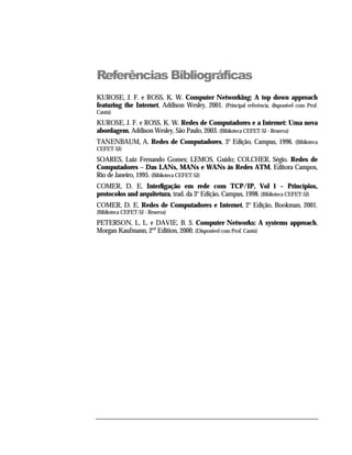 Referências Bibliográficas
KUROSE, J. F. e ROSS, K. W. Computer Networking: A top down approach
featuring the Internet, Addison Wesley, 2001. (Principal referência, disponível com Prof.
Cantú)
KUROSE, J. F. e ROSS, K. W. Redes de Computadores e a Internet: Uma nova
abordagem, Addison Wesley, São Paulo, 2003. (Biblioteca CEFET-SJ - Reserva)
TANENBAUM, A. Redes de Computadores, 3o Edição, Campus, 1996. (Biblioteca
CEFET-SJ)
SOARES, Luiz Fernando Gomes; LEMOS, Guido; COLCHER, Ségio. Redes de
Computadores – Das LANs, MANs e WANs às Redes ATM, Editora Campos,
Rio de Janeiro, 1995. (Biblioteca CEFET-SJ)
COMER, D. E. Interligação em rede com TCP/IP, Vol 1 – Princípios,
protocolos and arquitetura, trad. da 3o Edição, Campus, 1998. (Biblioteca CEFET-SJ)
COMER, D. E. Redes de Computadores e Internet, 2o Edição, Bookman, 2001.
(Biblioteca CEFET-SJ - Reserva)
PETERSON, L. L. e DAVIE, B. S. Computer Networks: A systems approach,
Morgan Kaufmann, 2nd Edition, 2000. (Disponível com Prof. Cantú)
 