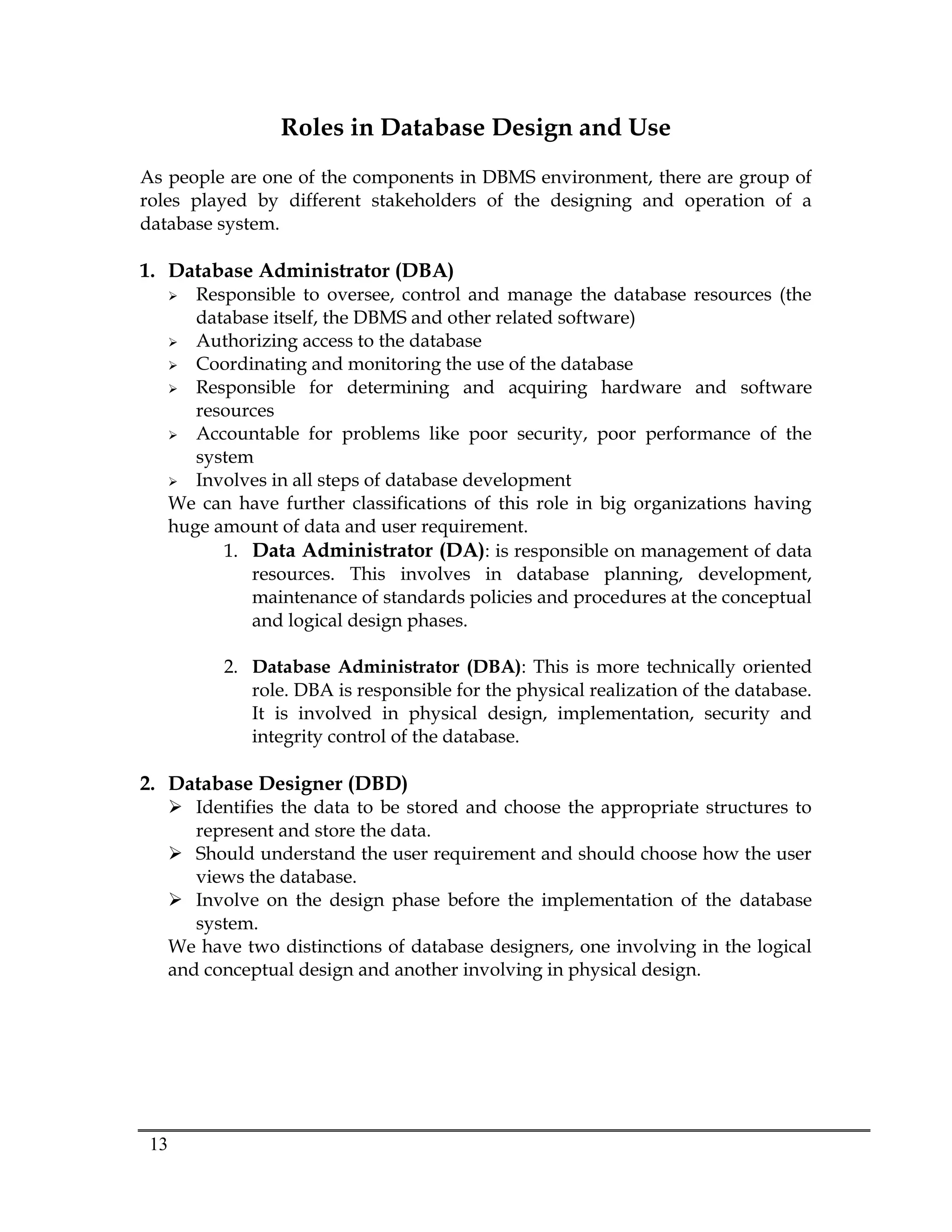 13
Roles in Database Design and Use
As people are one of the components in DBMS environment, there are group of
roles played by different stakeholders of the designing and operation of a
database system.
1. Database Administrator (DBA)
 Responsible to oversee, control and manage the database resources (the
database itself, the DBMS and other related software)
 Authorizing access to the database
 Coordinating and monitoring the use of the database
 Responsible for determining and acquiring hardware and software
resources
 Accountable for problems like poor security, poor performance of the
system
 Involves in all steps of database development
We can have further classifications of this role in big organizations having
huge amount of data and user requirement.
1. Data Administrator (DA): is responsible on management of data
resources. This involves in database planning, development,
maintenance of standards policies and procedures at the conceptual
and logical design phases.
2. Database Administrator (DBA): This is more technically oriented
role. DBA is responsible for the physical realization of the database.
It is involved in physical design, implementation, security and
integrity control of the database.
2. Database Designer (DBD)
 Identifies the data to be stored and choose the appropriate structures to
represent and store the data.
 Should understand the user requirement and should choose how the user
views the database.
 Involve on the design phase before the implementation of the database
system.
We have two distinctions of database designers, one involving in the logical
and conceptual design and another involving in physical design.
 